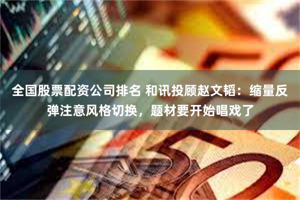 全国股票配资公司排名 和讯投顾赵文韬：缩量反弹注意风格切换，题材要开始唱戏了