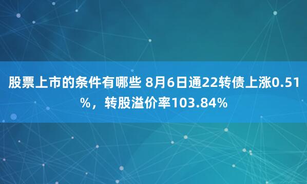 股票上市的条件有哪些 8月6日通22转债上涨0.51%，转股溢价率103.84%