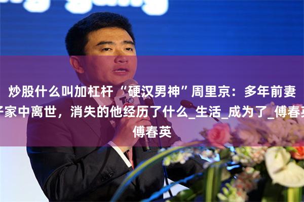 炒股什么叫加杠杆 “硬汉男神”周里京：多年前妻子家中离世，消失的他经历了什么_生活_成为了_傅春英