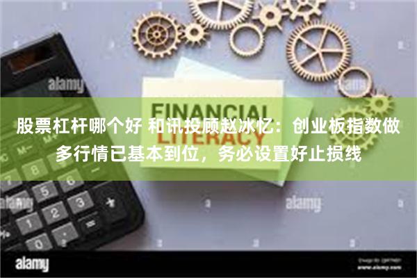 股票杠杆哪个好 和讯投顾赵冰忆：创业板指数做多行情已基本到位，务必设置好止损线
