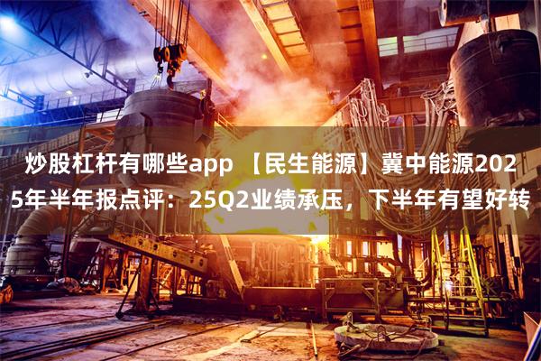 炒股杠杆有哪些app 【民生能源】冀中能源2025年半年报点评：25Q2业绩承压，下半年有望好转