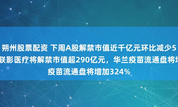 朔州股票配资 下周A股解禁市值近千亿元环比减少56.93%：联影医疗将解禁市值超290亿元，华兰疫苗流通盘将增加324%