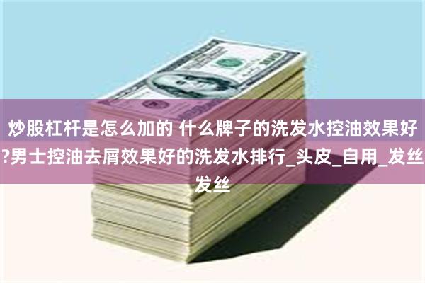 炒股杠杆是怎么加的 什么牌子的洗发水控油效果好?男士控油去屑效果好的洗发水排行_头皮_自用_发丝
