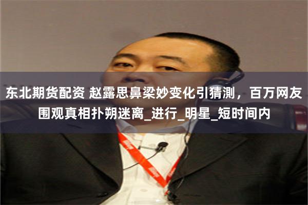 东北期货配资 赵露思鼻梁妙变化引猜測，百万网友围观真相扑朔迷离_进行_明星_短时间内