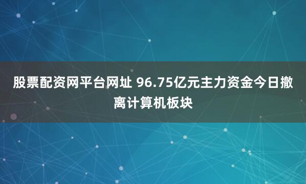 股票配资网平台网址 96.75亿元主力资金今日撤离计算机板块